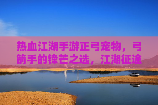 热血江湖手游正弓宠物，弓箭手的锋芒之选，江湖征途的灵动伙伴，热血江湖手游正弓宠物，弓箭手的锋芒之选，江湖征途的灵动伙伴