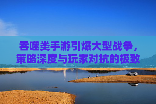 吞噬类手游引爆大型战争，策略深度与玩家对抗的极致体验，吞噬类手游引爆大型战争，策略深度与玩家对抗的极致体验