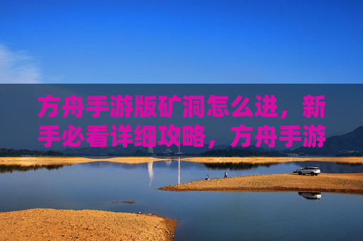方舟手游版矿洞怎么进，新手必看详细攻略，方舟手游版矿洞怎么进，新手必看详细攻略