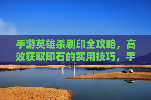 手游英雄杀刷印全攻略,高效获取印石的实用技巧,手游英雄杀刷印全攻略,高效获取印石的实用技巧