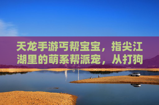 天龙手游丐帮宝宝，指尖江湖里的萌系帮派宠，从打狗棒到江湖行，一招一式里的可爱与热血，指尖江湖丐帮萌宠，从打狗棒到江湖行，一招一式里的可爱与热血