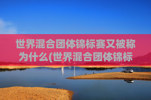 世界混合团体锦标赛又被称为什么(世界混合团体锦标赛又被称为什么赛事)
