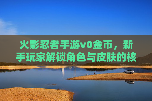 火影忍者手游v0金币,新手玩家解锁角色与皮肤的核心资源,一文看懂获取与运用,火影忍者手游v0金币,新手解锁角色与皮肤的核心资源,一文看懂获取与运用