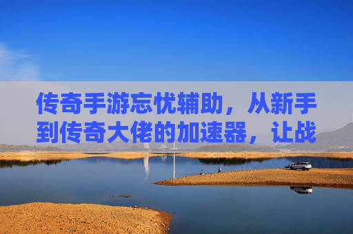 传奇手游忘忧辅助，从新手到传奇大佬的加速器，让战斗更轻松的老玩家神级伙伴，传奇手游忘忧辅助，从新手到传奇大佬的战斗加速器，老玩家必备的神级战斗伙伴
