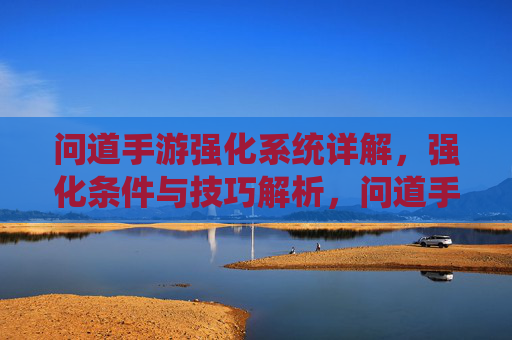 问道手游强化系统详解,强化条件与技巧解析,问道手游强化系统详解,强化条件与技巧解析