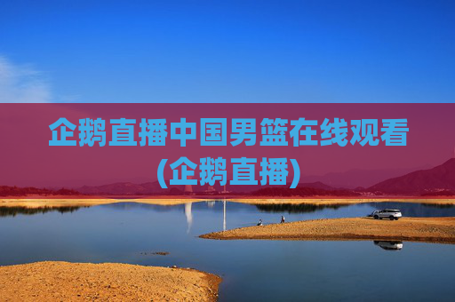 企鹅直播中国男篮在线观看(企鹅直播)