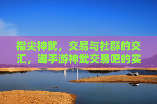 指尖神武,交易与社群的交汇,淘手游神武交易吧的实用魅力,指尖神武,交易与社群的交汇,淘手游神武交易吧的实用魅力
