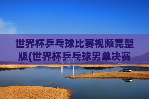 世界杯乒乓球比赛视频完整版(世界杯乒乓球男单决赛)