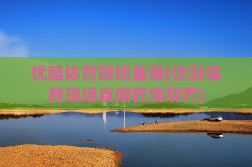 优酷体育现场直播(优酷体育现场直播在线观看)