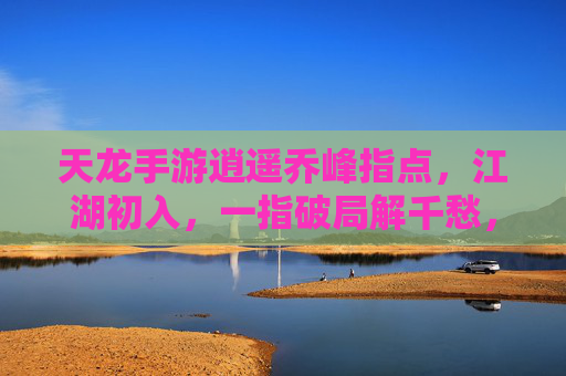 天龙手游逍遥乔峰指点，江湖初入，一指破局解千愁，天龙手游逍遥乔峰指点，江湖初入，一指破局解千愁