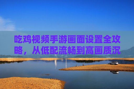 吃鸡视频手游画面设置全攻略,从低配流畅到高画质沉浸,优化你的游戏体验,吃鸡视频手游画面设置全攻略,从低配流畅到高画质沉浸,优化你的游戏体验