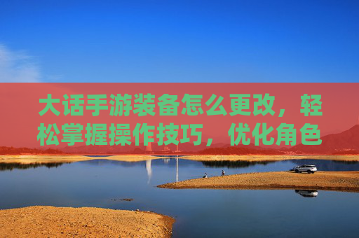 大话手游装备怎么更改,轻松掌握操作技巧,优化角色战力,大话手游装备怎么更改,轻松掌握操作技巧,优化角色战力