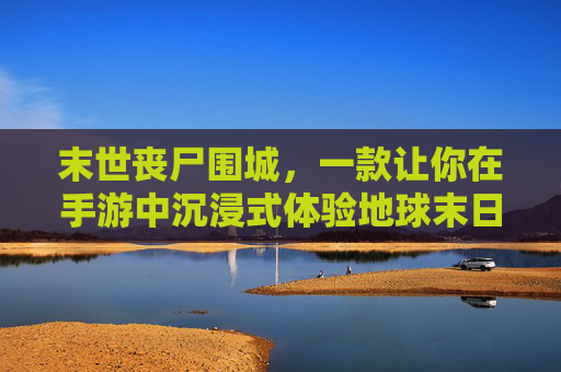 末世丧尸围城，一款让你在手游中沉浸式体验地球末日生存的硬核手游，末世丧尸围城，沉浸式硬核生存手游，体验地球末日生存