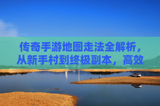 传奇手游地图走法全解析，从新手村到终极副本，高效通关秘籍，传奇手游地图走法全解析，从新手村到终极副本的高效通关秘籍