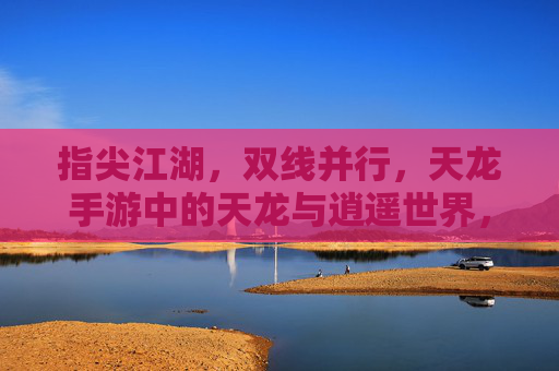指尖江湖，双线并行，天龙手游中的天龙与逍遥世界，指尖江湖，双线并行，天龙手游中的天龙与逍遥世界