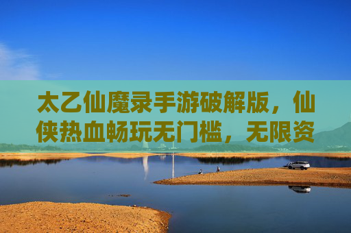 太乙仙魔录手游破解版，仙侠热血畅玩无门槛，无限资源轻松拿，太乙仙魔录手游破解版，仙侠热血畅玩无门槛，无限资源轻松拿