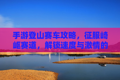 手游登山赛车攻略，征服崎岖赛道，解锁速度与激情的巅峰对决，手游登山赛车攻略，征服崎岖赛道，解锁速度与激情的巅峰对决