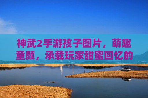 神武2手游孩子图片，萌趣童颜，承载玩家甜蜜回忆的数字伙伴，神武2手游孩子图片，萌趣童颜与甜蜜回忆的数字伙伴