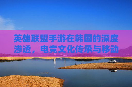英雄联盟手游在韩国的深度渗透,电竞文化传承与移动端竞技的革新之路,英雄联盟手游在韩国的深度渗透,电竞文化传承与移动端竞技的革新之路