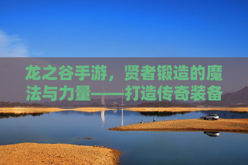 龙之谷手游,贤者锻造的魔法与力量——打造传奇装备的终极秘籍