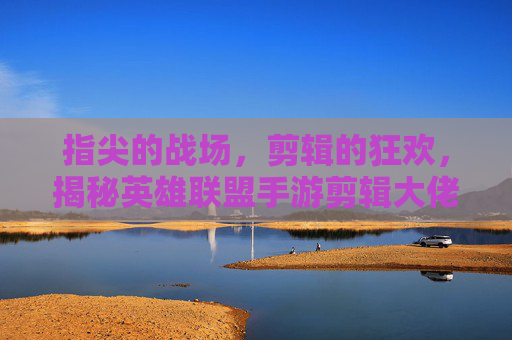 指尖的战场，剪辑的狂欢，揭秘英雄联盟手游剪辑大佬的创作密码与影响力，指尖的战场，剪辑的狂欢，揭秘英雄联盟手游剪辑大佬的创作密码与影响力