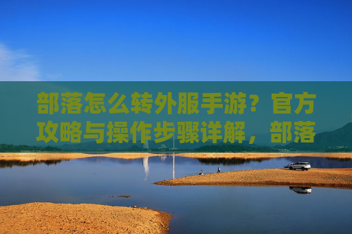 部落怎么转外服手游？官方攻略与操作步骤详解，部落怎么转外服手游？官方攻略与操作步骤详解