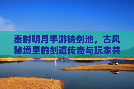 秦时明月手游铸剑池,古风秘境里的剑道传奇与玩家共鸣,秦时明月手游铸剑池,古风秘境里的剑道传奇与玩家共鸣