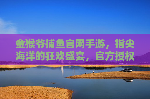 金猴爷捕鱼官网手游,指尖海洋的狂欢盛宴,官方授权玩出真实感与丰厚奖励,金猴爷捕鱼官网手游,指尖海洋的狂欢盛宴,官方授权玩出真实感与丰厚奖励