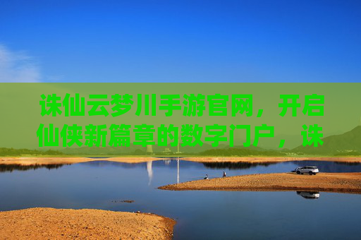 诛仙云梦川手游官网，开启仙侠新篇章的数字门户，诛仙云梦川手游官网，开启仙侠新篇章的数字门户