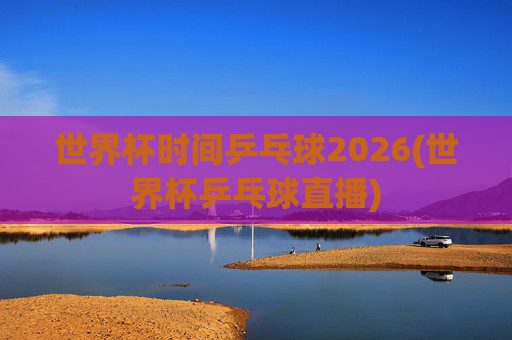 世界杯时间乒乓球2026(世界杯乒乓球直播)