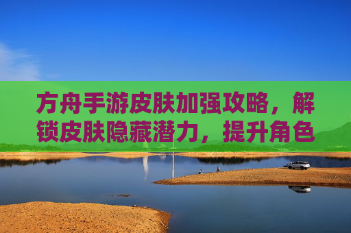方舟手游皮肤加强攻略，解锁皮肤隐藏潜力，提升角色战斗力与外观效果，方舟手游皮肤加强攻略，解锁隐藏潜力，提升角色战斗力与外观效果