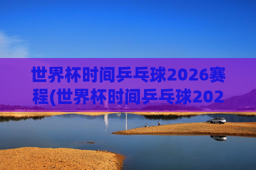 世界杯时间乒乓球2026赛程(世界杯时间乒乓球2026赛程表)