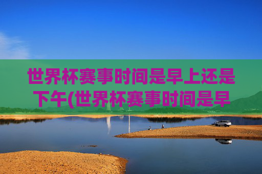 世界杯赛事时间是早上还是下午(世界杯赛事时间是早上还是下午开始)