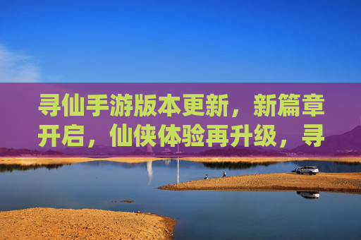 寻仙手游版本更新,新篇章开启,仙侠体验再升级,寻仙手游版本更新,新篇章开启,仙侠体验再升级