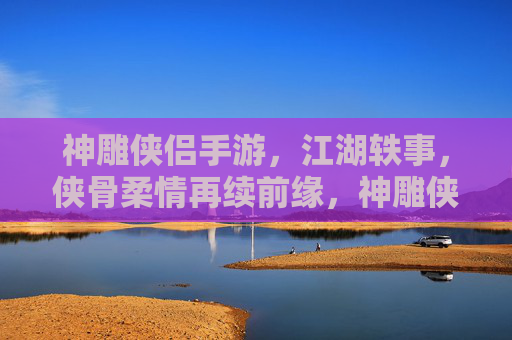 神雕侠侣手游，江湖轶事，侠骨柔情再续前缘，神雕侠侣手游，江湖轶事再续侠骨柔情