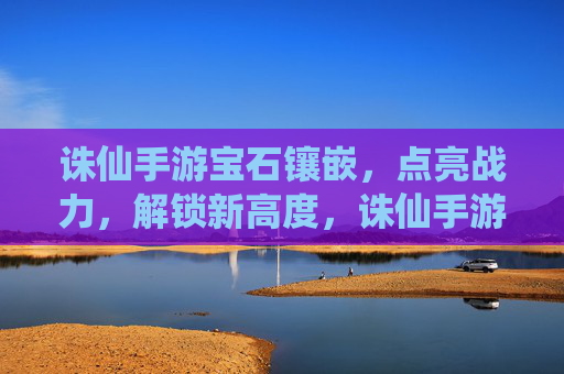 诛仙手游宝石镶嵌，点亮战力，解锁新高度，诛仙手游宝石镶嵌，点亮战力，解锁新高度