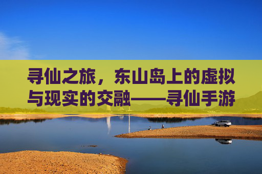 寻仙之旅,东山岛上的虚拟与现实的交融——寻仙手游探索点指南,寻仙之旅,东山岛上的虚拟与现实的交融——寻仙手游探索点指南