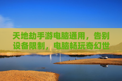 天地劫手游电脑通用,告别设备限制,电脑畅玩奇幻世界