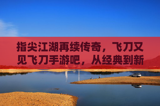 指尖江湖再续传奇,飞刀又见飞刀手游吧,从经典到新生的玩家社区共鸣