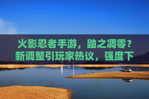 火影忍者手游，鼬之凋零？新调整引玩家热议，强度下滑成焦点