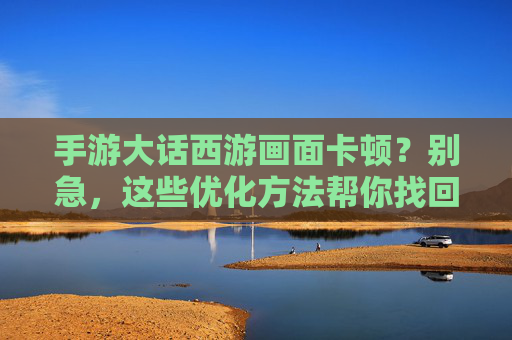 手游大话西游画面卡顿?别急,这些优化方法帮你找回流畅体验