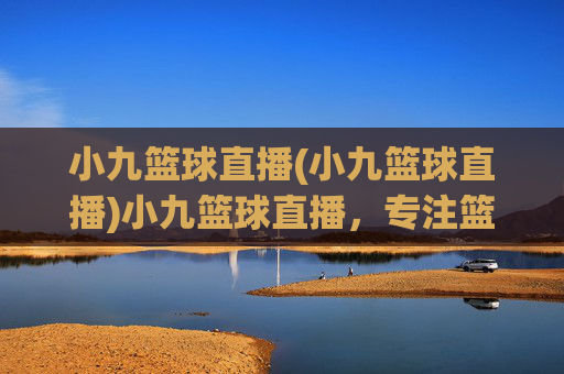 小九篮球直播(小九篮球直播)小九篮球直播，专注篮球赛事的实时直播平台
