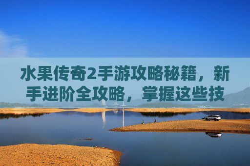 水果传奇2手游攻略秘籍,新手进阶全攻略,掌握这些技巧轻松玩转传奇世界