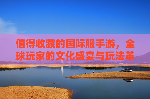 值得收藏的国际服手游,全球玩家的文化盛宴与玩法革新