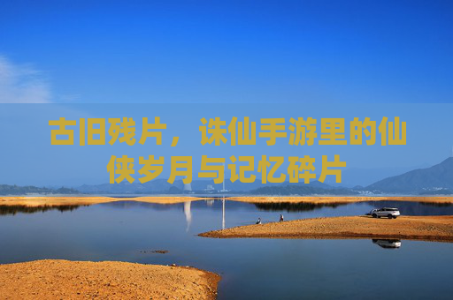 古旧残片,诛仙手游里的仙侠岁月与记忆碎片