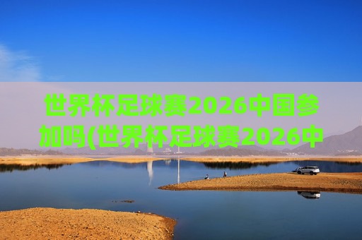 世界杯足球赛2026中国参加吗(世界杯足球赛2026中国参加吗知乎)