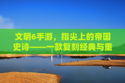 文明6手游,指尖上的帝国史诗——一款复刻经典与重塑体验的策略手游