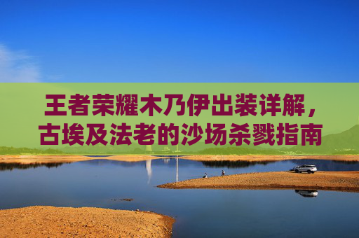 王者荣耀木乃伊出装详解,古埃及法老的沙场杀戮指南,王者荣耀木乃伊出装详解,古埃及法老的沙场杀戮指南