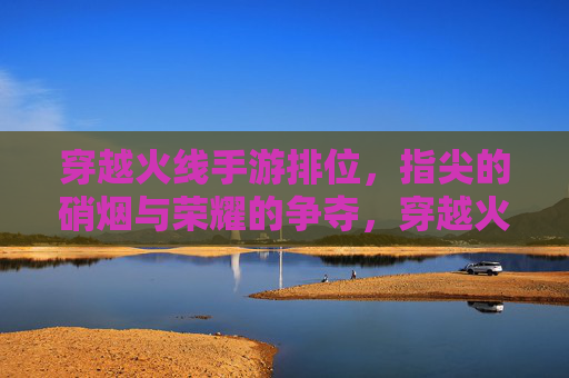 穿越火线手游排位，指尖的硝烟与荣耀的争夺，穿越火线手游排位，指尖硝烟里的荣耀争夺战