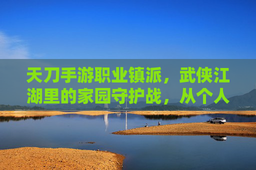 天刀手游职业镇派,武侠江湖里的家园守护战,从个人成长到团队协作的进阶之路